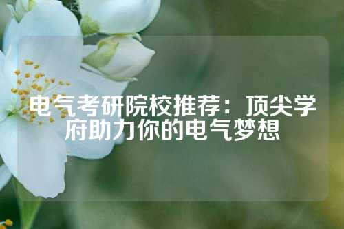 电气考研院校推荐:顶尖学府助力你的电气梦想