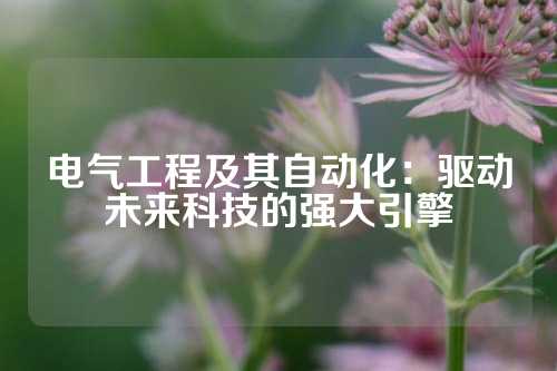 电气工程及其自动化：驱动未来科技的强大引擎