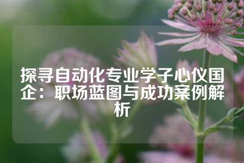 探寻自动化专业学子心仪国企：职场蓝图与成功案例解析