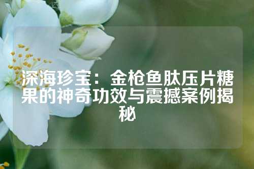 深海珍宝：金枪鱼肽压片糖果的神奇功效与震撼案例揭秘