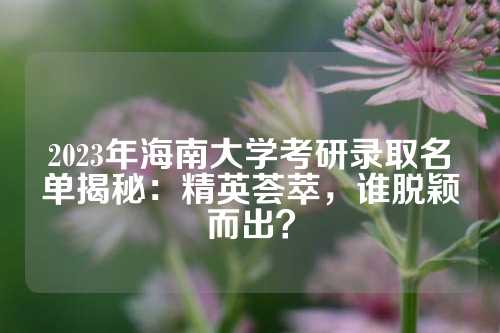 2023年海南大学考研录取名单揭秘：精英荟萃，谁脱颖而出？