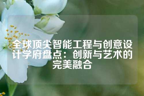 全球顶尖智能工程与创意设计学府盘点：创新与艺术的完美融合