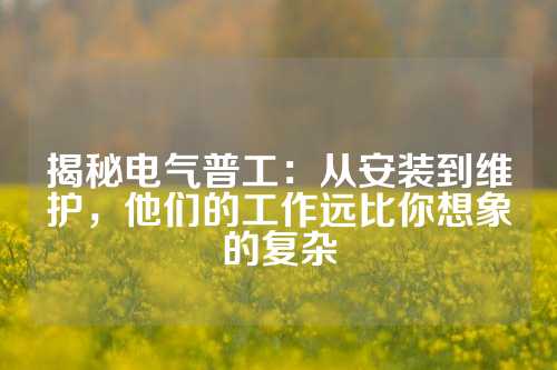 揭秘电气普工：从安装到维护，他们的工作远比你想象的复杂