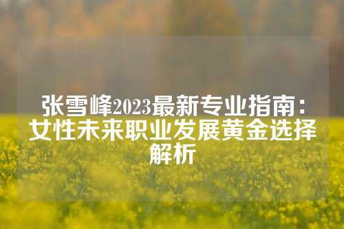 张雪峰2023最新专业指南：女性未来职业发展黄金选择解析