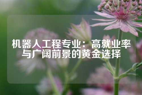 机器人工程专业：高就业率与广阔前景的黄金选择
