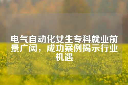 电气自动化女生专科就业前景广阔，成功案例揭示行业机遇