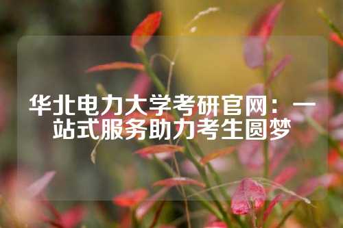 华北电力大学考研官网：一站式服务助力考生圆梦